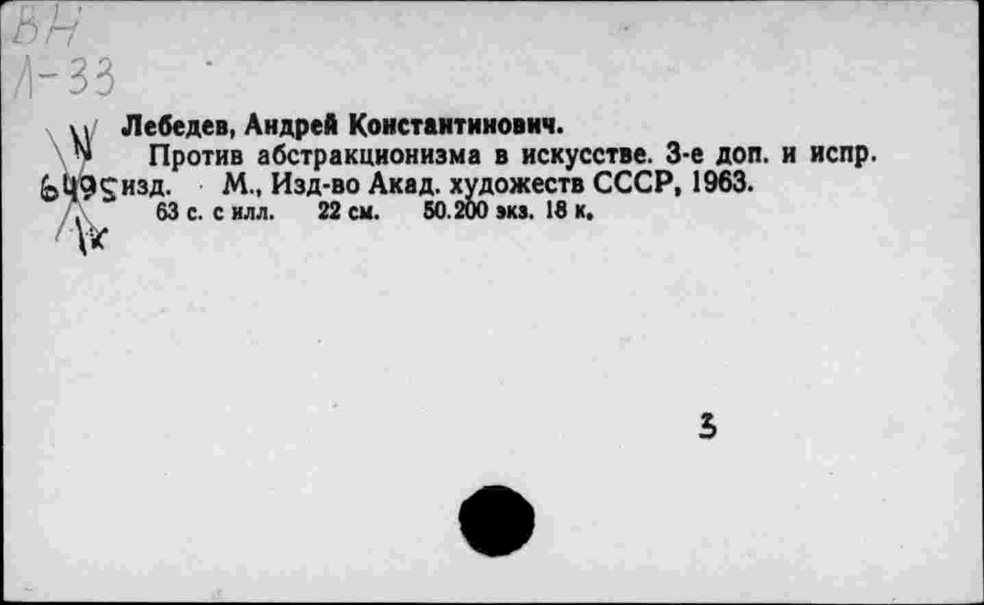 ﻿В Г?
Д-33
х уг Лебедев, Андрей Константинович.
N Против абстракционизма в искусстве. 3-е доп. и испр.
(эЦ9£изд. М., Изд-во Акад, художеств СССР, 1963.
.	63 с. с илл. 22 см. 50.200 »кз. 18 к.
»кз. 18 к.
5